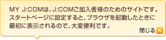 MY J:COMは、J:COMご加入者様のためのサイトです。スタートページに設定すると、ブラウザを起動したときに最初に表示されるので、大変便利です。