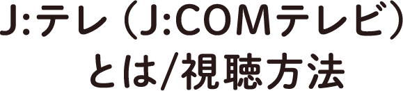 J:テレ（J:COMテレビ）とは/視聴方法